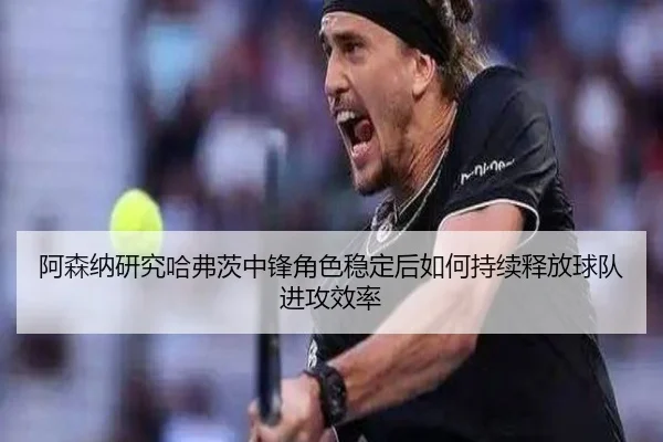 阿森纳研究哈弗茨中锋角色稳定后如何持续释放球队进攻效率