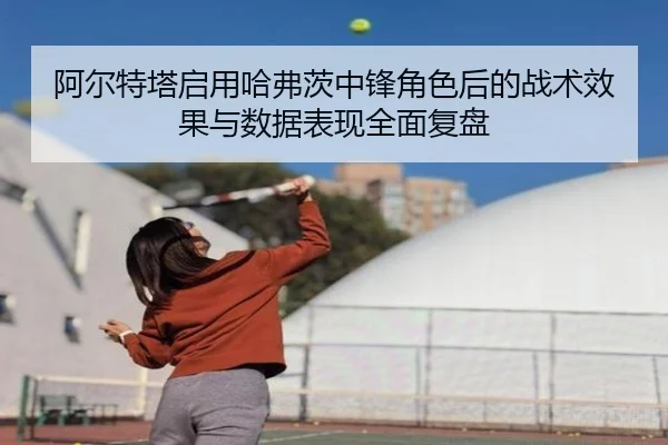 阿尔特塔启用哈弗茨中锋角色后的战术效果与数据表现全面复盘