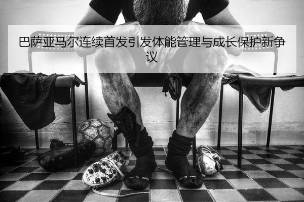 巴萨亚马尔连续首发引发体能管理与成长保护新争议